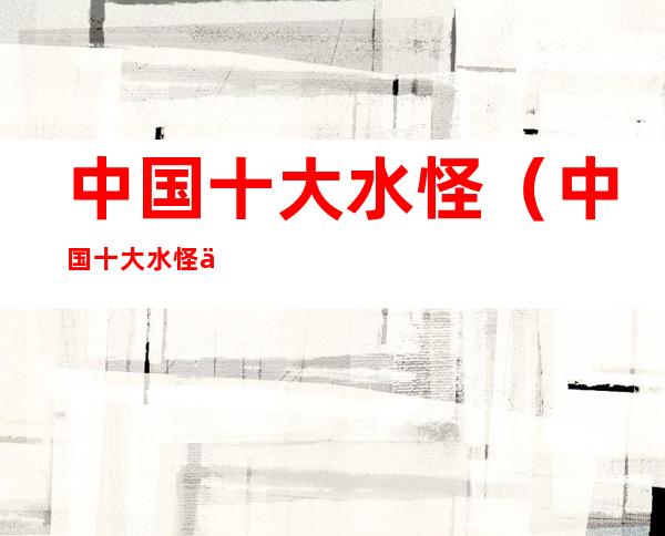 中国十大水怪(中国十大水怪事件)