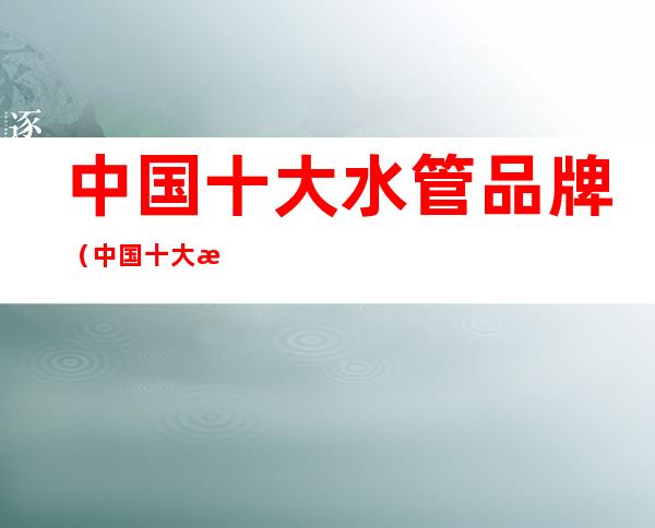 中国十大水管品牌(中国十大水管品牌最新排行榜金德水管生产厂家)
