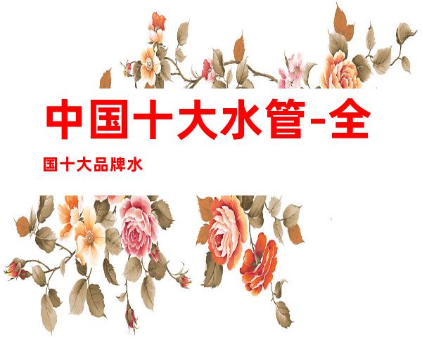 中国十大水管-全国十大品牌水管