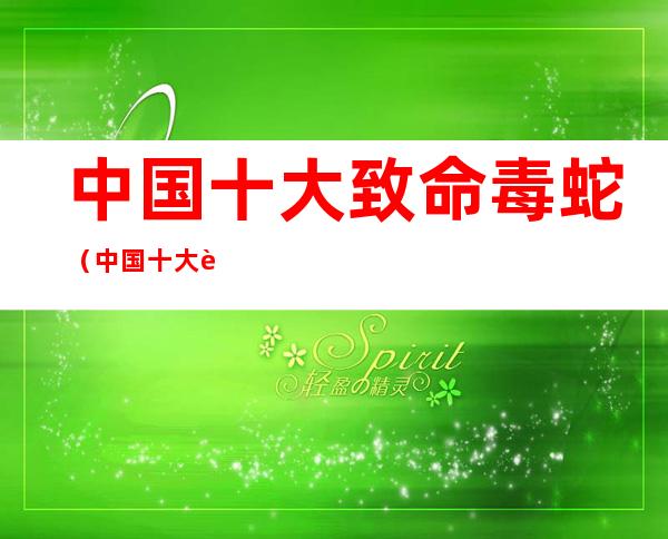 中国十大致命毒蛇(中国十大致命毒蛇奈吉尔马文视频)