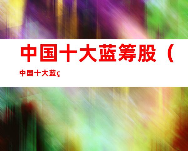 中国十大蓝筹股(中国十大蓝筹股票)