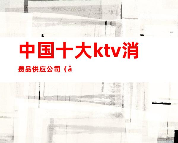 中国十大ktv消费品供应公司（全国知名KTV）