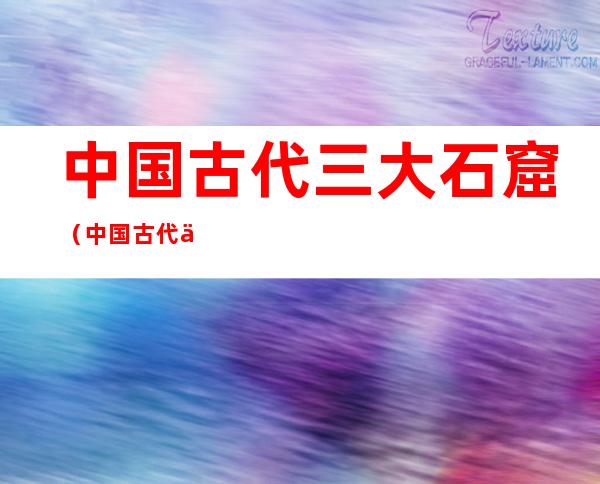 中国古代三大石窟(中国古代三大石窟分别在哪)
