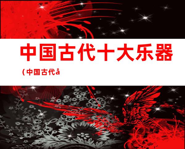 中国古代十大乐器(中国古代十大乐器图片)