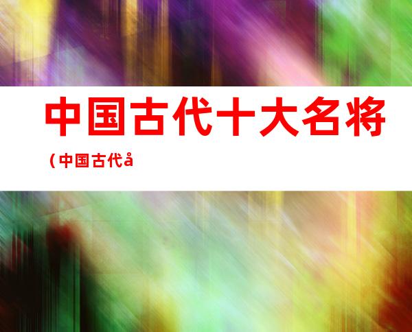 中国古代十大名将(中国古代十大名将用的武器)