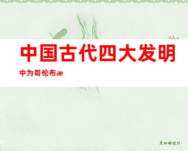 中国古代四大发明中为哥伦布提供保证的是(中国四大发明中为哥伦布提供重要保证的是)