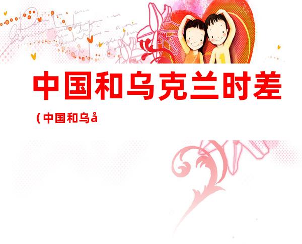 中国和乌克兰时差（中国和乌克兰时差多少）