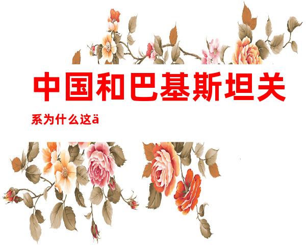 中国和巴基斯坦关系为什么这么好(中国和巴基斯坦关系为什么这么好 新闻)