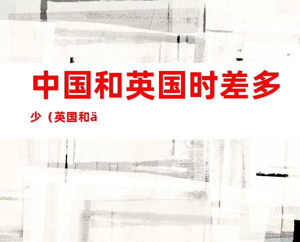 中国和英国时差多少(英国和中国的时差是多少?)