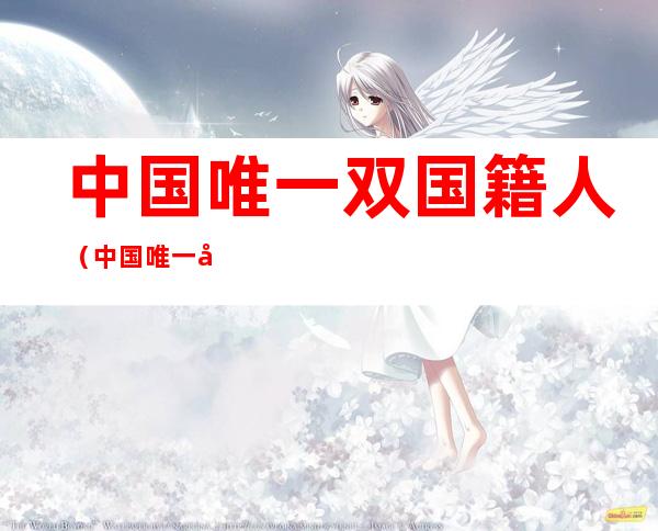 中国唯一双国籍人(中国唯一双国籍人刘亦菲)