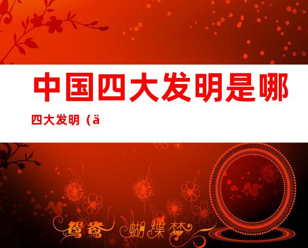 中国四大发明是哪四大发明(中国四大发明是哪四大发明的)