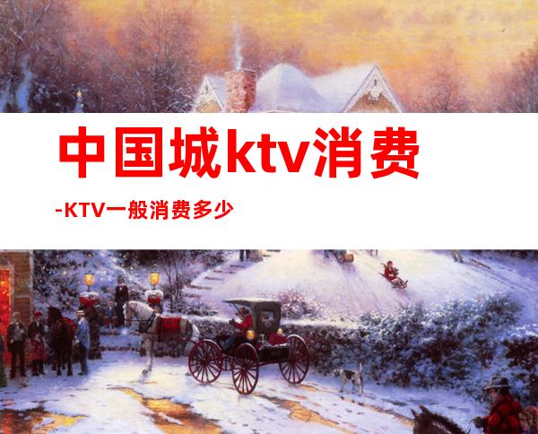中国城ktv消费-KTV一般消费多少?