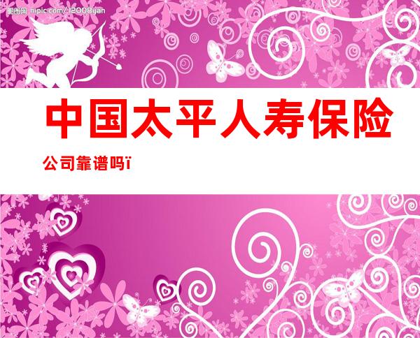 中国太平人寿保险公司靠谱吗(太平人寿保险公司怎么样可靠吗)