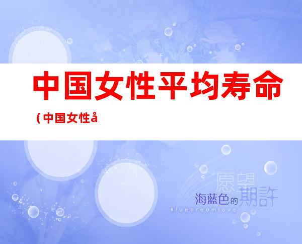 中国女性平均寿命(中国女性平均寿命是多少岁数)