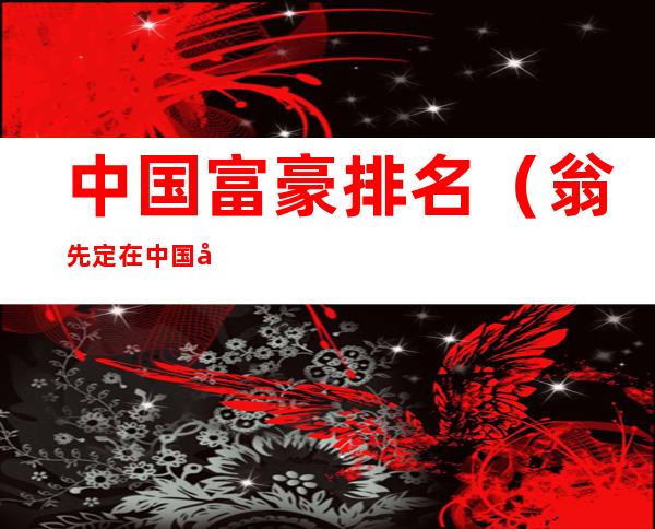 中国富豪排名(翁先定在中国富豪排名)