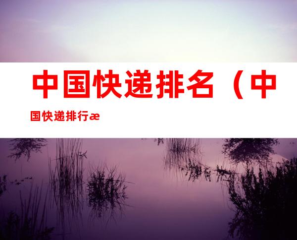 中国快递排名(中国快递排行榜前100名)