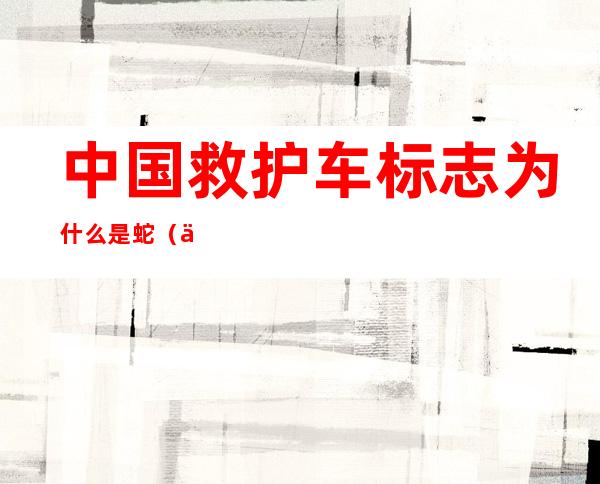 中国救护车标志为什么是蛇(中国救护车标志为什么是蛇的)