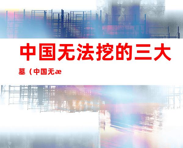 中国无法挖的三大墓(中国无法挖的三大墓图片)
