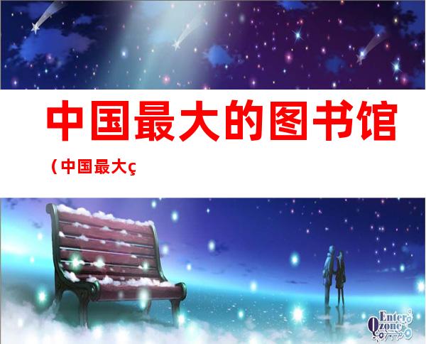 中国最大的图书馆(中国最大的图书馆图片)
