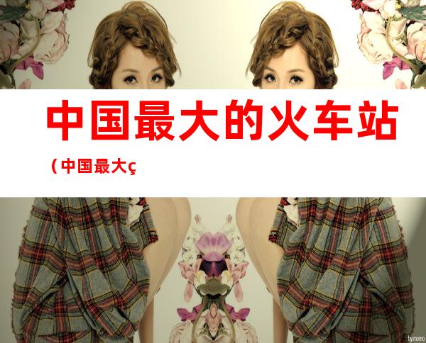 中国最大的火车站(中国最大的火车站前十名)