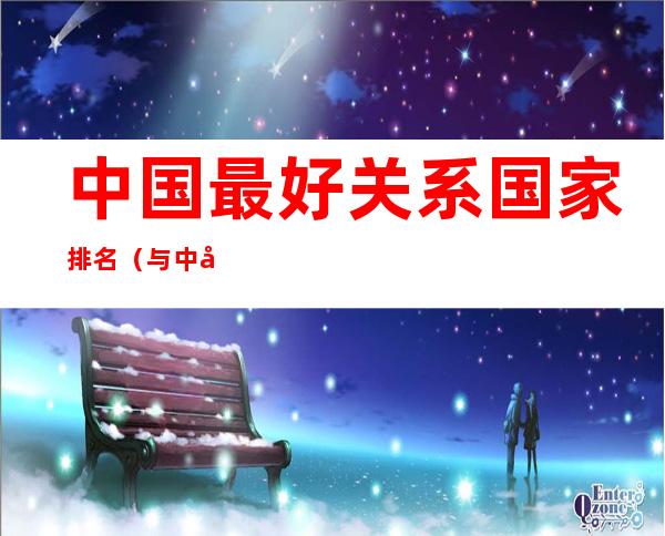 中国最好关系国家排名(与中国关系最好的国家排名前十)