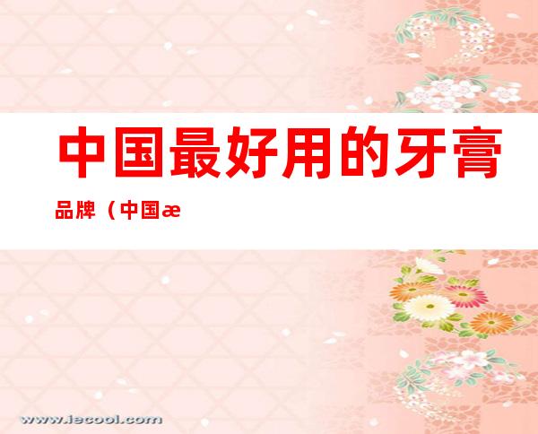 中国最好用的牙膏品牌(中国最好用的牙膏品牌性价比高)