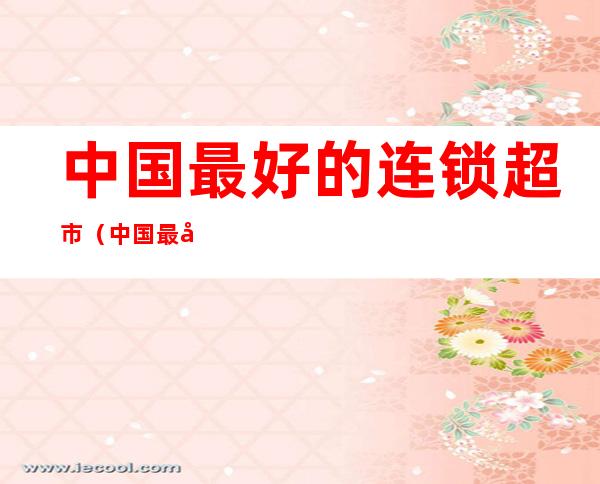 中国最好的连锁超市(中国最好的连锁超市排名)