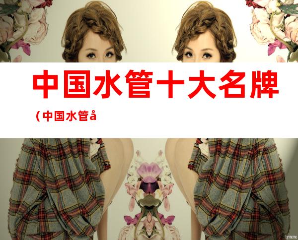 中国水管十大名牌(中国水管十大名牌有哪些)