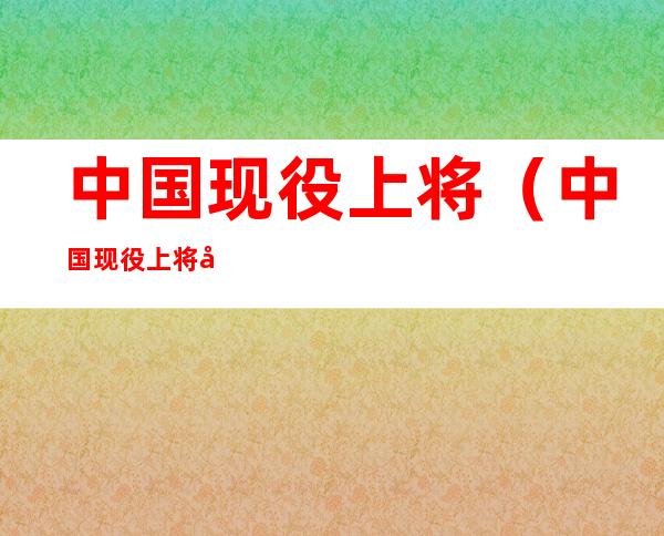 中国现役上将(中国现役上将名单)