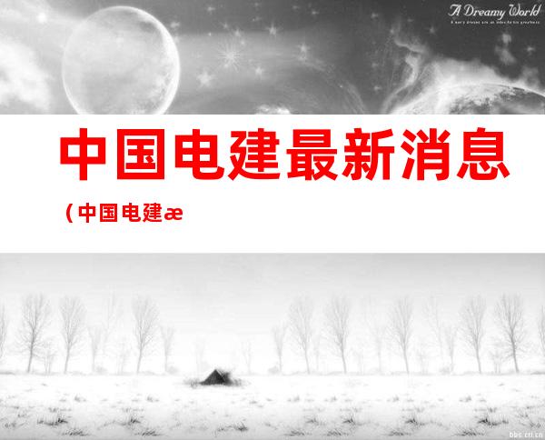 中国电建最新消息(中国电建最新消息股票)
