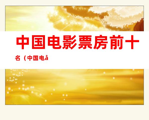 中国电影票房前十名(中国电影票房前十名演员)