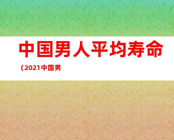中国男人平均寿命(2021中国男人平均寿命)