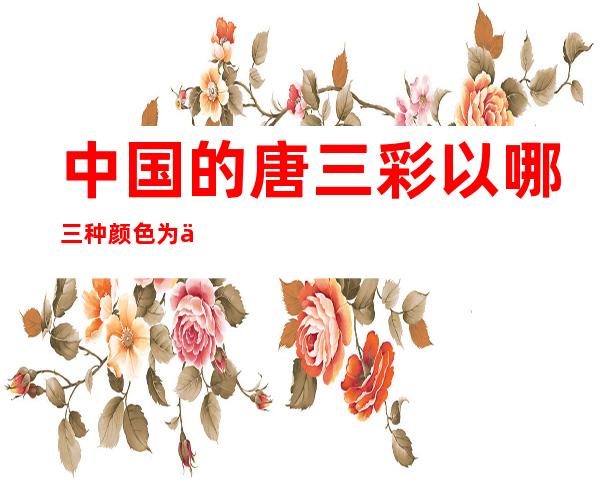 中国的唐三彩以哪三种颜色为主（唐三彩常用的颜色主要是哪三色）