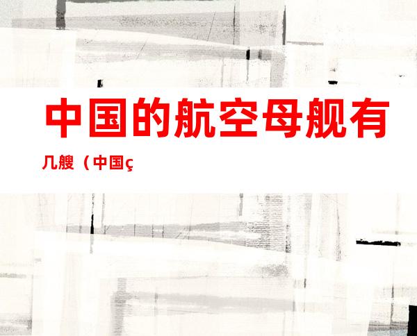 中国的航空母舰有几艘(中国的航空母舰有几艘下水了)