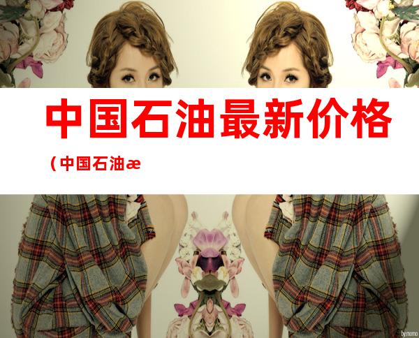 中国石油最新价格(中国石油最新价格调整)