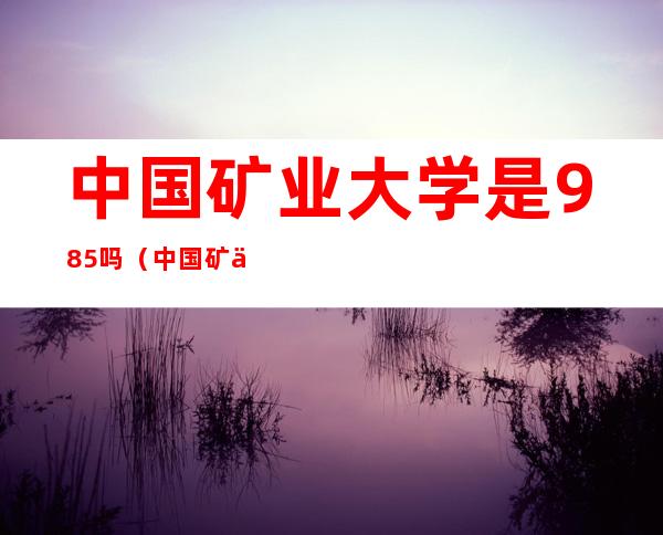 中国矿业大学是985吗(中国矿业大学是985吗知乎)