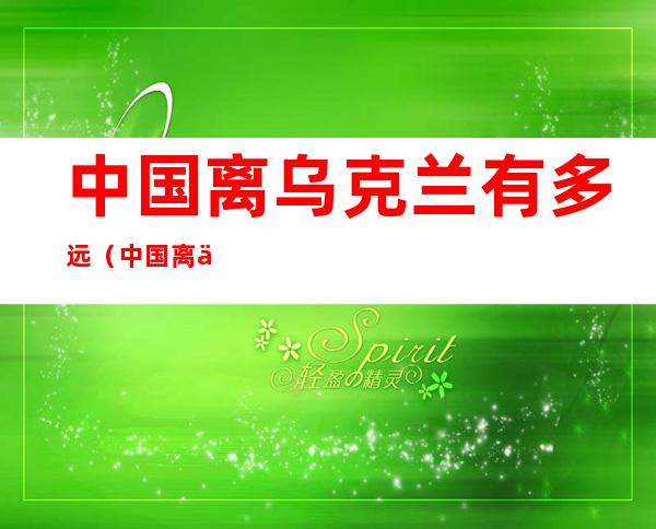 中国离乌克兰有多远(中国离乌克兰有多远的距离)