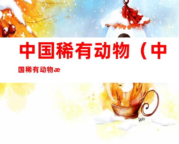 中国稀有动物（中国稀有动物植物分布图）