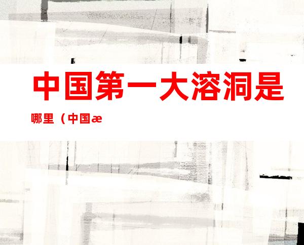 中国第一大溶洞是哪里（中国最大的溶洞是哪一个）