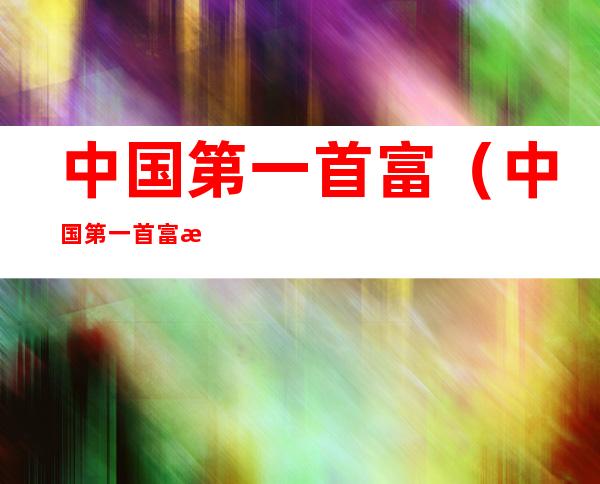 中国第一首富（中国第一首富排行榜）