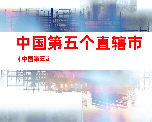 中国第五个直辖市(中国第五个直辖市已敲定)