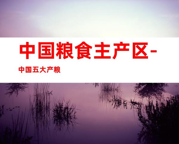 中国粮食主产区-中国五大产粮区
