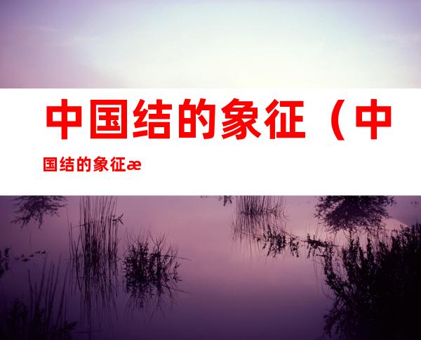 中国结的象征(中国结的象征意义和用途英文)