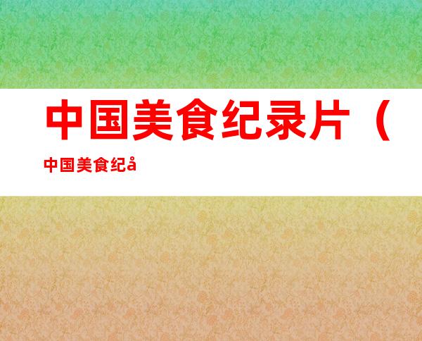 中国美食纪录片(中国美食纪录片前十名2020)