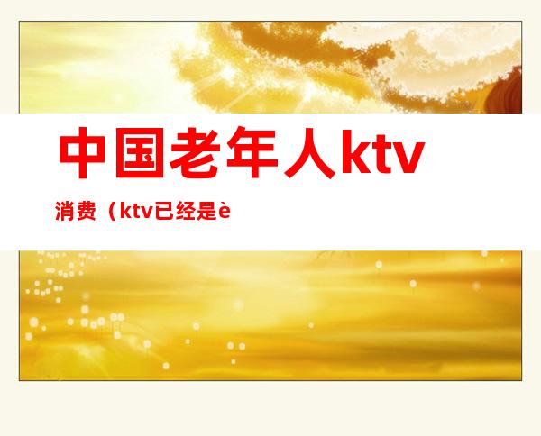 中国老年人ktv消费(ktv已经是老年人的天下)