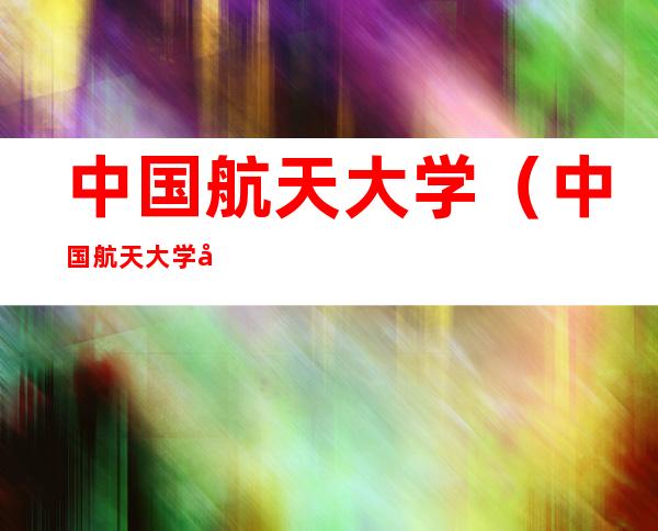 中国航天大学(中国航天大学在哪里?)