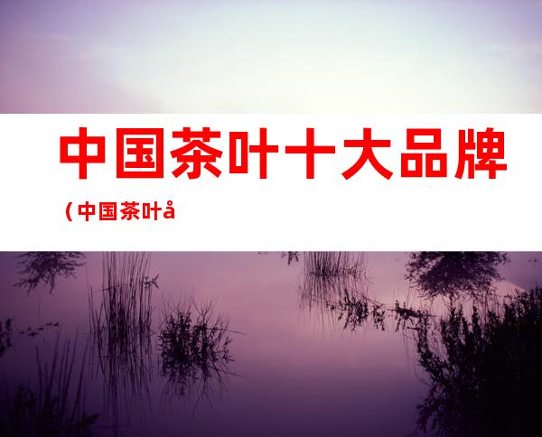 中国茶叶十大品牌(中国茶叶十大品牌有哪些)