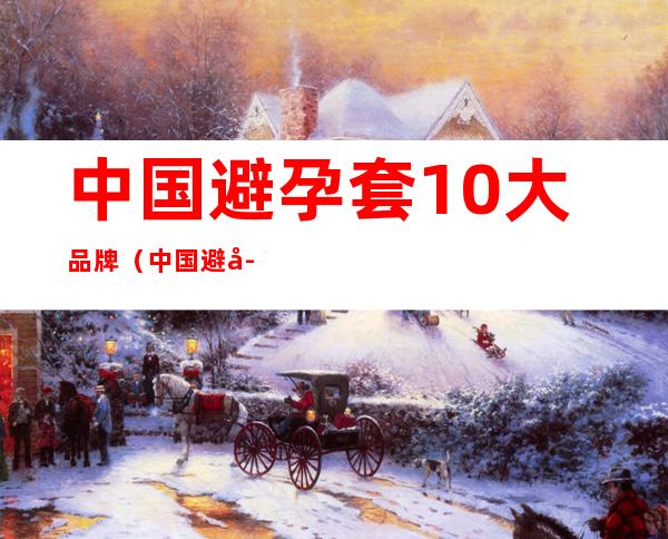 中国避孕套10大品牌(中国避孕套10大品牌有哪些)