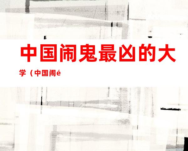 中国闹鬼最凶的大学(中国闹鬼最凶的大学 学院)