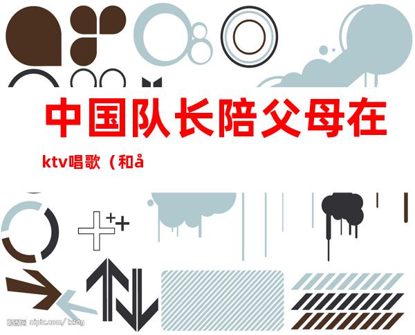 中国队长陪父母在ktv唱歌(和家人在ktv唱什么)